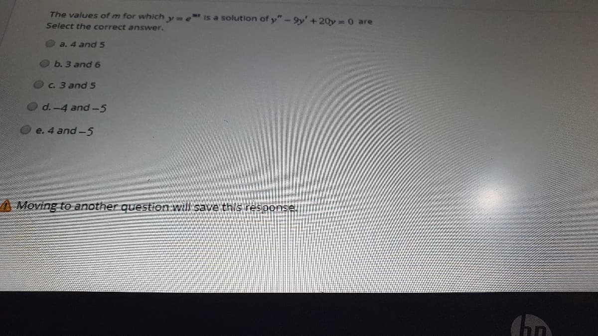 The values of m for which y= e is a solution of y"-9y'+20y =0 are
Select the correct answer.
a. 4 and 5
b. 3 and 6
C. 3 and 5
Od.-4 and-5
e. 4 and-5
A Moving to another question will save this response
