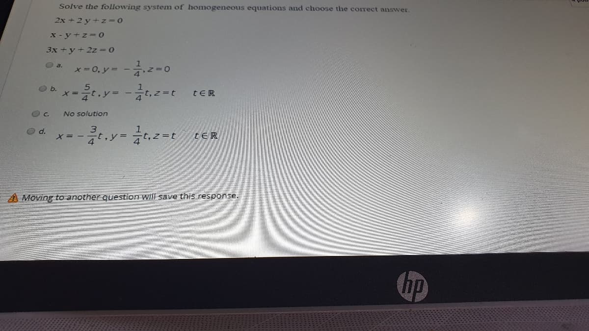 Solve the following system of homogeneous equations and choose the correct answer.
2x + 2 y+z=D0
x - y +z=o
3x +y+ 2z = 0
O a.
*-0, y = -z=0
Ob.
X =
tER
C.
No solution
O d.
X= - -
tER
A Moving to another question will save this response.
hp
