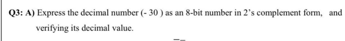 Q3: A) Express the decimal number (- 30 ) as an 8-bit number in 2's complement form, and
verifying its decimal value.
