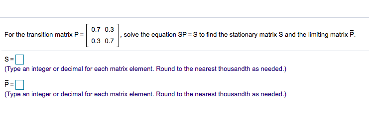 0.7 0.3
For the transition matrix P =
solve the equation SP = S to find the stationary matrix S and the limiting matrix P.
0.3 0.7
S=
(Type an integer or decimal for each matrix element. Round to the nearest thousandth as needed.)
(Type an integer or decimal for each matrix element. Round to the nearest thousandth as needed.)
