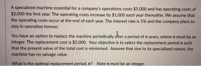 A specialized machine essential for a company's operations costs $5,000 and has operating costs of
$2,000 the first year. The operating costs increase by $1,000 each year thereafter. We assume that
the operating costs occur at the end of each year. The interest rate is 5% and the company plans to
stay in operation forever.
You have an option to replace the machine periodically after a period of n years, where n must be an
integer. The replacement cost is $5,000. Your objective is to select the replacement period n such
that the present value of the total cost is minimized. Assume that due to its specialized nature, the
machine has no salvage value.
What is the optimal replacement period, n? Note n must be an integer.
