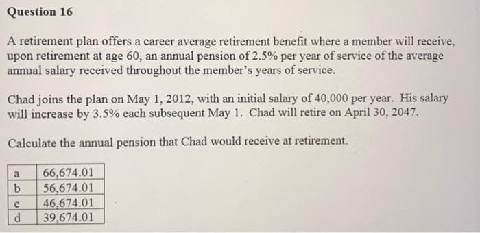 Question 16
A retirement plan offers a career average retirement benefit where a member will receive,
upon retirement at age 60, an annual pension of 2.5% per year of service of the average
annual salary received throughout the member's years of service.
Chad joins the plan on May 1, 2012, with an initial salary of 40,000 per year. His salary
will increase by 3.5% each subsequent May 1. Chad will retire on April 30, 2047.
Calculate the annual pension that Chad would receive at retirement.
66,674.01
56,674.01
46,674.01
39,674.01
a.
