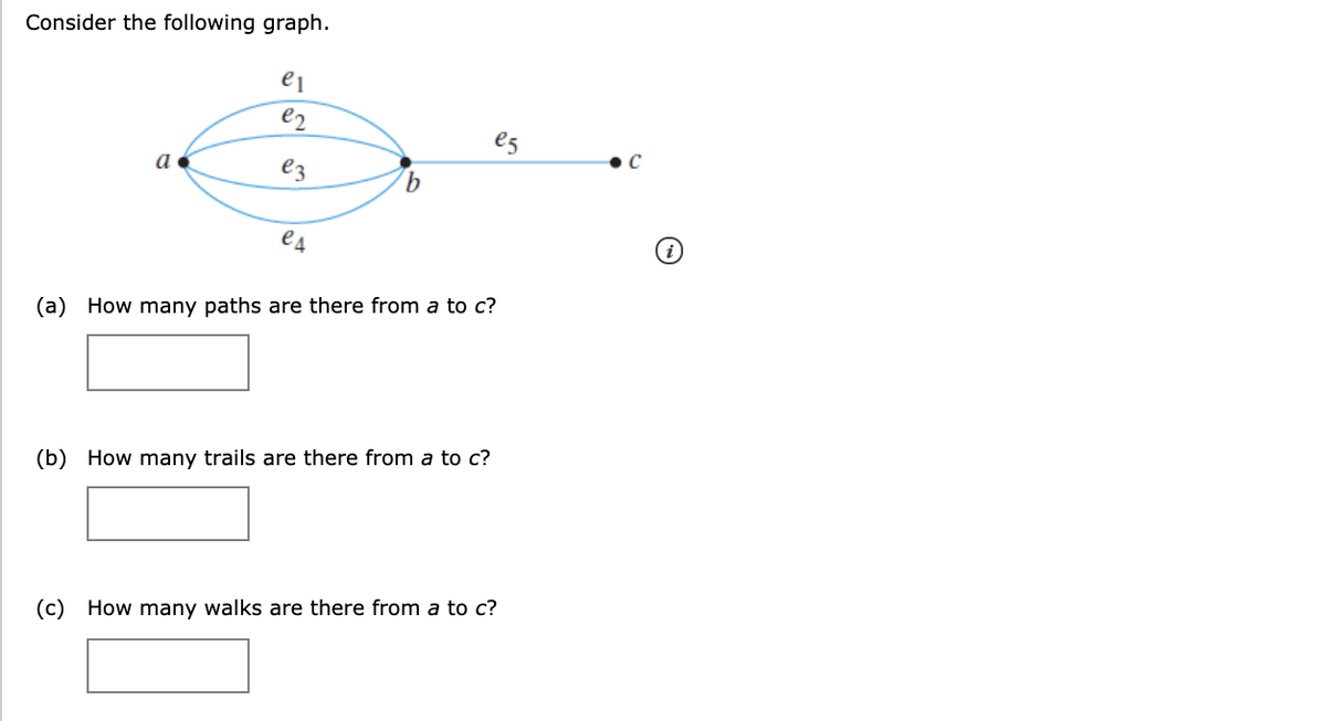 Consider the following graph.
e2
e5
a
ez
e4
(a) How many paths are there from a to c?
(b) How many trails are there from a to c?
(c) How many walks are there from a to c?
9,
