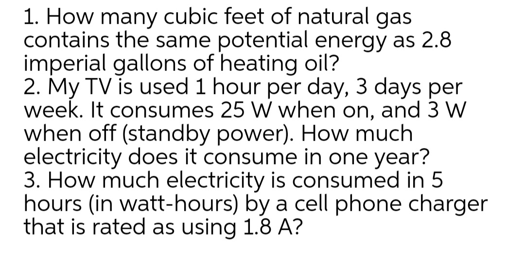 1. How many cubic feet of natural gas
contains the same potential energy as 2.8
imperial gallons of heating oil?
2. My TV is used 1 hour per day, 3 days per
week. It consumes 25 W when on, and 3 W
when off (standby power). How much
electricity does it consume in one year?
3. How much electricity is consumed in 5
hours (in watt-hours) by a cell phone charger
that is rated as using 1.8 A?
