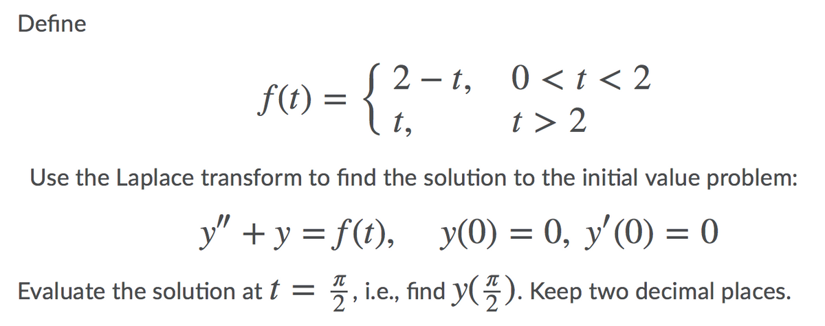 Define
2 – t, 0<t < 2
f(t) =
t,
t > 2
Use the Laplace transform to find the solution to the initial value problem:
y" + y = f(t), y(0) = 0, y'(0) = 0
IT
IT
Evaluate the solution at t =
2
5, i.e., find y(5). Keep two decimal places.
