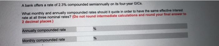 A bank offers a rate of 2.3% compounded semiannually on its four-year GICS.
What monthly and annually compounded rates should it quote in order to have the same effective interest
rate at all three nominal rates? (Do not round intermediate calculations and round your final answer to
2 decimal places.)
Annually compounded rate
Monthly compounded rate

