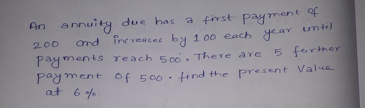 An annuity due has
a first pay ment of
until
200
nd
increases by 100 each
year
payments reach 500. There are5
5 further
payment of 500·
at 6 %.
tind the Present Value
