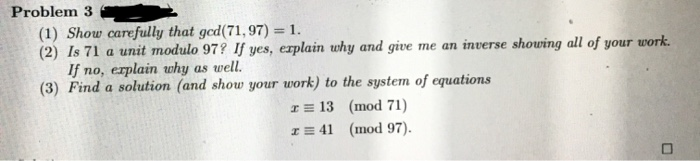 Problem 3
(1) Show carefully that gcd(71,97) = 1.
(2) Is 71 a unit modulo 97? If yes, erplain why and give me an inverse showing all of your work.
If no, erplain why as well.
(3) Find a solution (and show your work) to the system of equations
I = 13 (mod 71)
I = 41 (mod 97).
