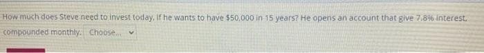 How much does Steve need to invest today, If he wants to have $50,000 in 15 years? He opens an account that give 7.8% Interest.
compounded monthly. Choose. v
