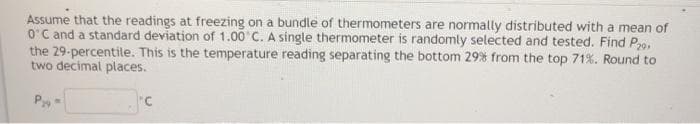 Assume that the readings at freezing on a bundle of thermometers are normally distributed with a mean of
O'C and a standard deviation of 1.00 C. A single thermometer is randomly selected and tested. Find P9,
the 29-percentile. This is the temperature reading separating the bottom 29% from the top 71%. Round to
two decimal places.
