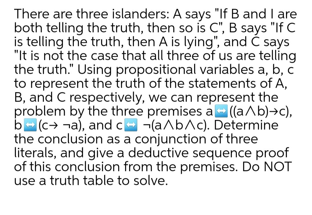 There are three islanders: A says "If B and I are
both telling the truth, then so is C", B says "If C
is telling the truth, then A is lying", and C says
"It is not the case that all three of us are telling
the truth." Using propositional variables a, b, c
to represent the truth of the statements of A,
B, and C respectively, we can represent the
problem by the three premises a- (aAb)→c),
b- (c→ ¬a), and ce -(aAb^c). Determine
the conclusion as a conjunction of three
literals, and give a deductive sequence proof
of this conclusion from the premises. Do NOT
use a truth table to solve.
