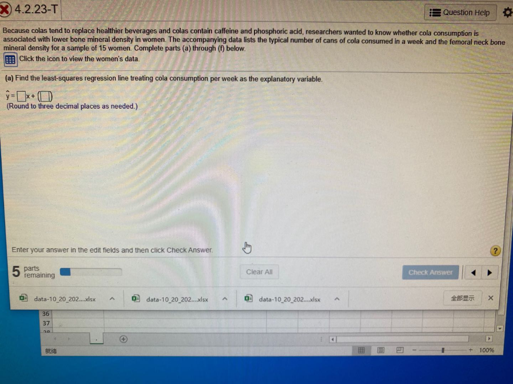 EX 4.2.23-T
Question Help
Because colas tend to replace healthier beverages and colas contain caffeine and phosphoric acid, researchers wanted to know whether cola consumption is
associated with lower bone mineral density in women. The accompanying data lists the typical number of cans of cola consumed in a week and the femoral neck bone
mineral density for a sample of 15 women. Complete parts (a) through (f) below.
Click the icon to view the women's data.
(a) Find the least-squares regression line treating cola consumption per week as the explanatory variable.
(Round to three decimal places as needed.)
Enter your answer in the edit fields and then click Check Answer.
5 parts
remaining
Clear All
Check Answer
O data-10 20_202..xlsx
a data-10 20_202.xlsx
a data-10_20_202....xlsx
全部显示
36
37
20
+)
就绪
100%
