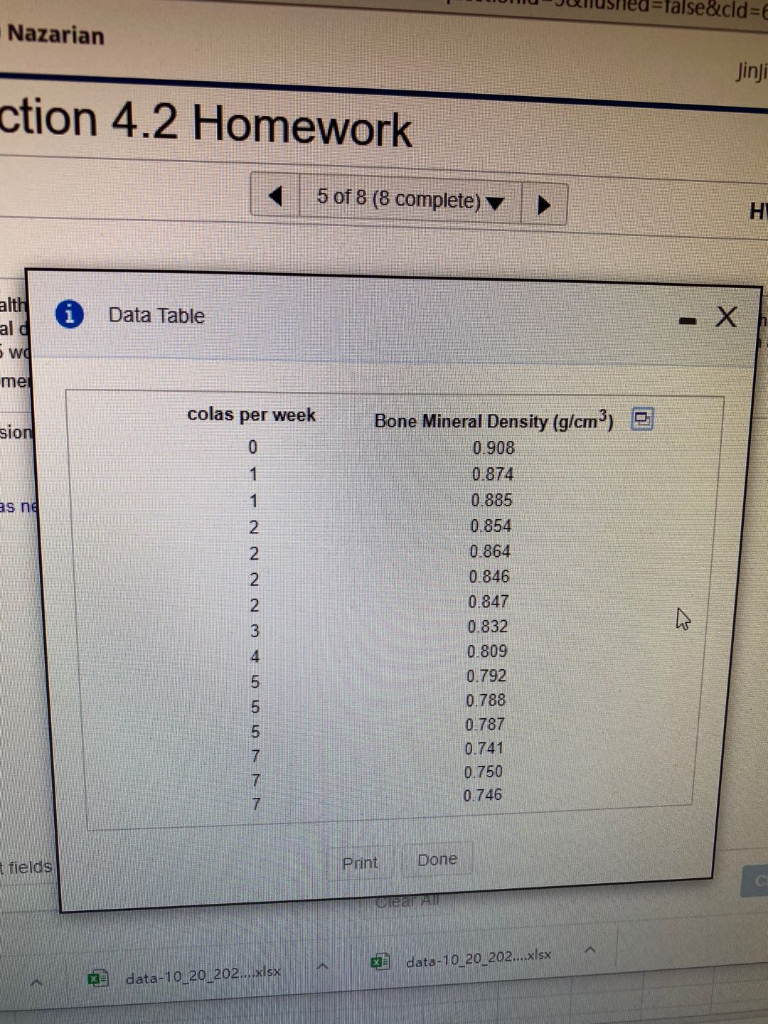 =false&cld%3DE
Nazarian
Jinji
ction 4.2 Homework
5 of 8 (8 complete) ▼
HI
alth
al d
Data Table
5 wo
me
colas per week
Bone Mineral Density (g/cm)
sion
0.908
0.874
as ne
1
0.885
2
0.854
2
0.864
0.846
0.847
0.832
0.809
0.792
0.788
0.787
0.741
0.750
7
0.746
7.
t fields
Print
Done
CI
Clear All
data-10 20 202..xlsx
E data-10 20 202..xlsx
