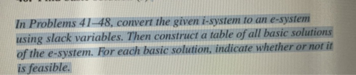 In Problems 41-48, convert the given i-system to an e-system
using slack variables. Then construct a table of all basic solutions
of the e-system. For each basic solution, indicate whether or not it
is feasible.
