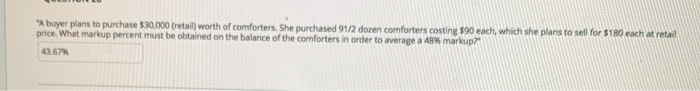 "A buyer plans to purchase $30,000 (retail) worth of comforters. She purchased 91/2 dozen comforters costing $90 each, which she plans to sell for $180 each at retail
price. What markup percent must be obtained on the balance of the comforters in order to average a 48% markup?
43.67%
