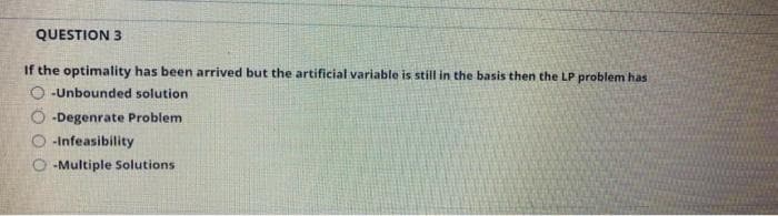 QUESTION 3
If the optimality has been arrived but the artificial variable is still in the basis then the LP problem has
O -Unbounded solution
-Degenrate Problem
-Infeasibility
O -Multiple Solutions
