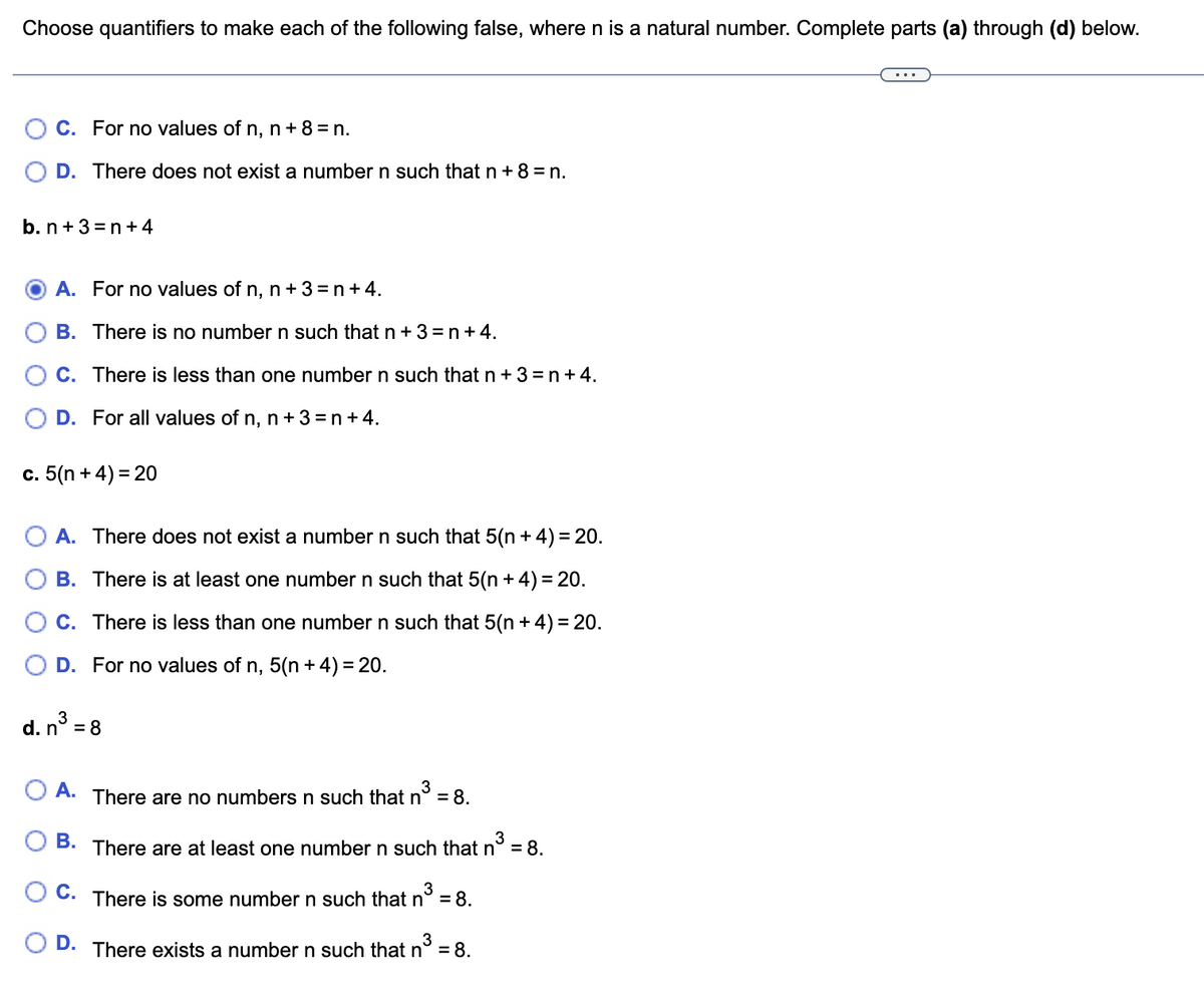 Choose quantifiers to make each of the following false, where n is a natural number. Complete parts (a) through (d) below.
C. For no values of n, n + 8 = n.
D. There does not exist a number n such that n +8=n.
b. n +3=n+4
A. For no values of n, n + 3 = n + 4.
B. There is no number n such that n+3=n+4.
OC. There is less than one number n such that n + 3 = n + 4.
D. For all values of n, n + 3 = n + 4.
c. 5(n + 4) = 20
OA. There does not exist a number n such that 5(n + 4) = 20.
B. There is at least one number n such that 5(n + 4) = 20.
C. There is less than one number n such that 5(n + 4) = 20.
D. For no values of n, 5(n + 4) = 20.
d. n³ = 8
3
A.
B.
3
There are no numbers n such that n° = 8.
3
There are at least one number n such that n° = 8.
3
C. There is some number n such that n³ = 8.
D.
There exists a number n such that n³ = 8.
3