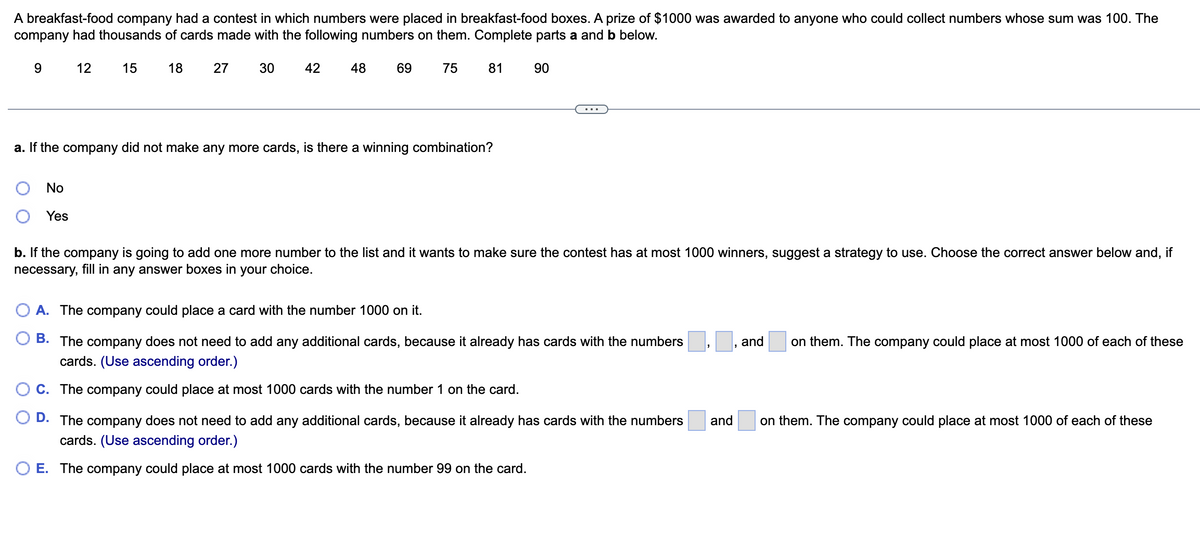 A breakfast-food company had a contest in which numbers were placed in breakfast-food boxes. A prize of $1000 was awarded to anyone who could collect numbers whose sum was 100. The
company had thousands of cards made with the following numbers on them. Complete parts a and b below.
15 18
30 42 48
9
12
No
Yes
27
69
75
81 90
a. If the company did not make any more cards, is there a winning combination?
b. If the company is going to add one more number to the list and it wants to make sure the contest has at most 1000 winners, suggest a strategy to use. Choose the correct answer below and, if
necessary, fill in any answer boxes in your choice.
A. The company could place a card with the number 1000 on it.
B. The company does not need
cards. (Use ascending order.)
C. The company could place at most 1000 cards with the number 1 on the card.
D. The company does not need to add any additional cards, because it already has cards with the numbers
cards. (Use ascending order.)
O E. The company could place at most 1000 cards with the number 99 on the card.
add any additional cards, because it already has cards with the numbers
"
and
on them. The company could place at most 1000 of each of these
and on them. The company could place at most 1000 of each of these