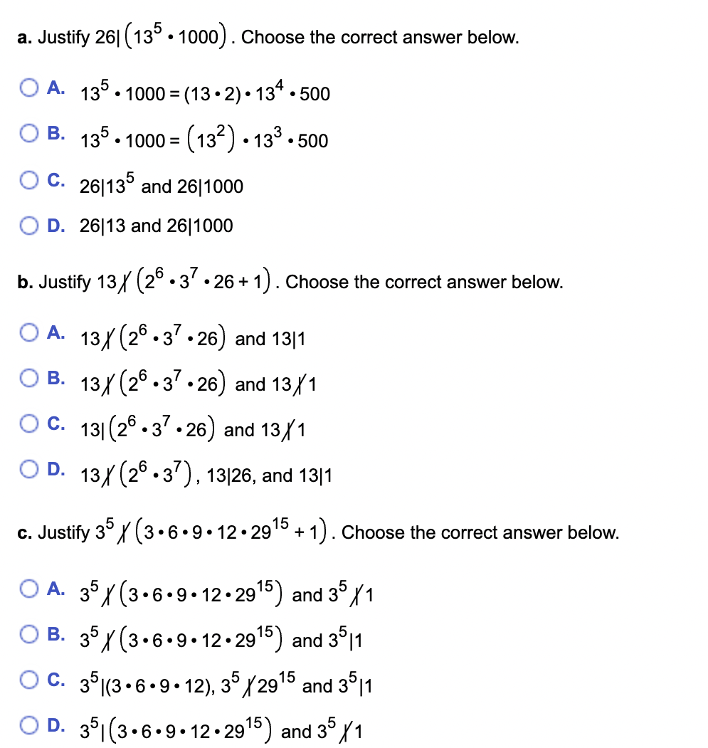 a. Justify 26 (135.1000). Choose the correct answer below.
O A. 135.1000=(13.2)
134.500
OB. 135.1000 (13²) 13³.500
OC. 261135 and 26|1000
D. 26113 and 26|1000
●
●
b. Justify 13 (26.37.26 + 1). Choose the correct answer below.
A. 13X (26.37•26) and 13|1
OB. 13X (26.37.26) and 13/1
OC. 131 (26.37.26) and 13/1
D. 13X (26.37), 13/26, and 13|1
c. Justify 35 X (3.6.9.12.29¹5 +1). Choose the correct answer below.
OA. 35 X (3.6.9.12.29¹5) and 35X1
B. 35 / (3.6.9.12.29¹5) and 3511
OC. 35 (3.6.9.12), 35/2915 and 3511
OD. 351(3.6.9.12.2915) and 35/1