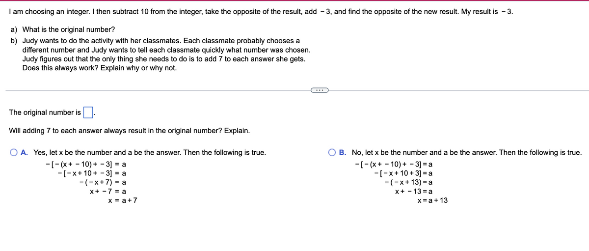 I am choosing an integer. I then subtract 10 from the integer, take the opposite of the result, add -3, and find the opposite of the new result. My result is - 3.
a) What is the original number?
b) Judy wants to do the activity with her classmates. Each classmate probably chooses a
different number and Judy wants to tell each classmate quickly what number was chosen.
Judy figures out that the only thing she needs to do is to add 7 to each answer she gets.
Does this always work? Explain why or why not.
The original number is
Will adding 7 to each answer always result in the original number? Explain.
O A. Yes, let x be the number and a be the answer. Then the following is true.
-[-(x + −10) + −3] = a
-[-x+ 10 + −3] = a
-(-x + 7) = a
x +
7 = a
x = a +7
B. No, let x be the number and a be the answer. Then the following is true.
-[-(x+10)+ - 3] = a
-[-x + 10 +3] = a
-(-x+13) = a
x+13=a
x = a + 13