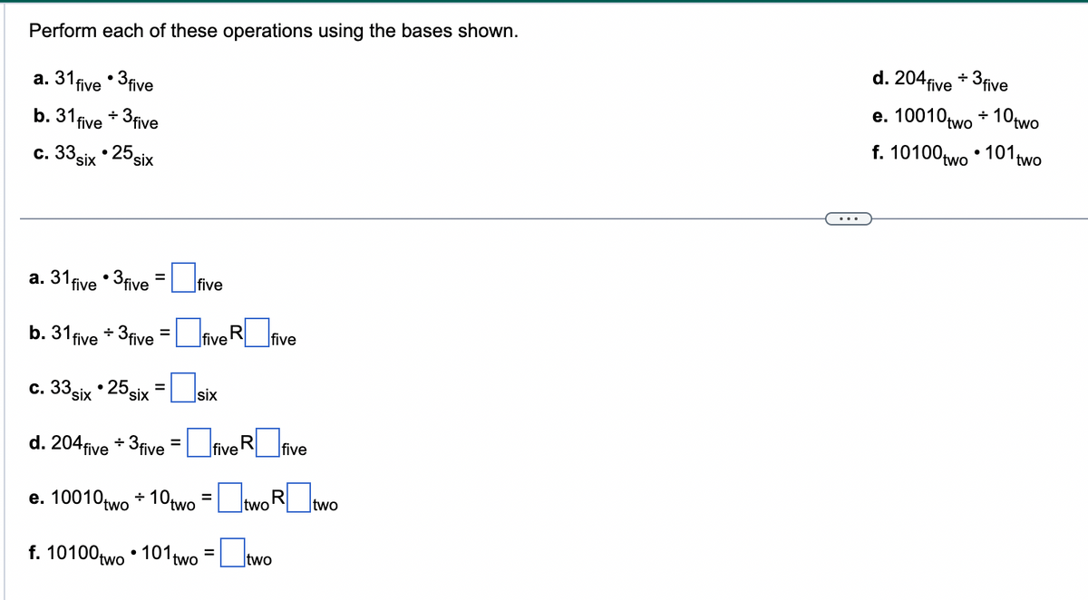 Perform each of these operations using the bases shown.
a. 31 five •3 five
b. 31 five + 3 five
six 25 six
c. 33.
a. 31 five 3 five
b. 31 five + 3 five = five fiv
c. 33 six •25 six =
d. 204 five + 3 five = five five
RO
=
e. 10010two + 10two
five
six
=
two R
f. 10100 two 101 two two
=
two
d. 204 five + 3 five
e. 10010 two
f. 10100 two
10two
101 two
+