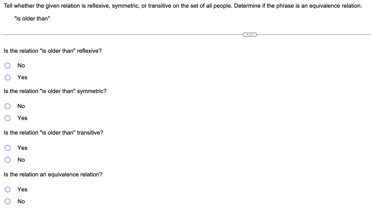 Tell whether the given relation is reflexive, symmetric, or transitive on the set of all people. Determine if the phrase is an equivalence relation.
"is older than"
Is the relation "is older than" reflexive?
No
Yes
Is the relation "is older than" symmetric?
No
Yes
Is the relation "is older than" transitive?
Yes
No
Is the relation an equivalence relation?
Yes
No