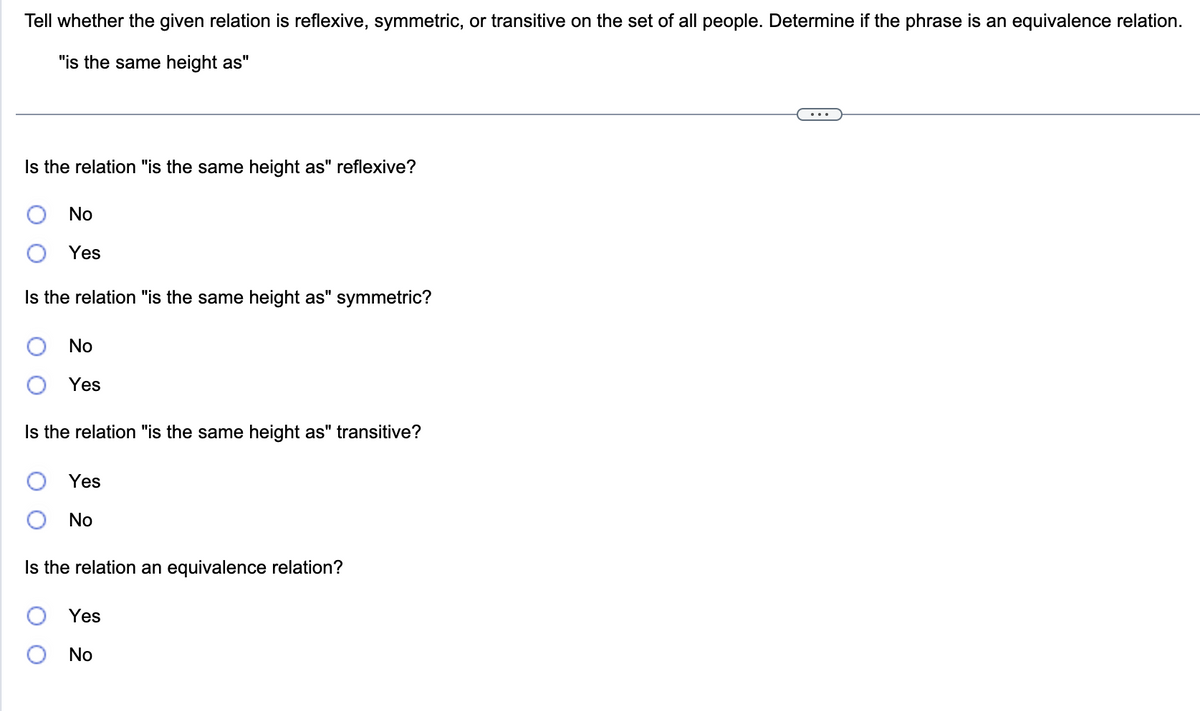 Tell whether the given relation is reflexive, symmetric, or transitive on the set of all people. Determine if the phrase is an equivalence relation.
"is the same height as"
Is the relation "is the same height as" reflexive?
No
Yes
Is the relation "is the same height as" symmetric?
No
Yes
Is the relation "is the same height as" transitive?
Yes
No
Is the relation an equivalence relation?
Yes
No