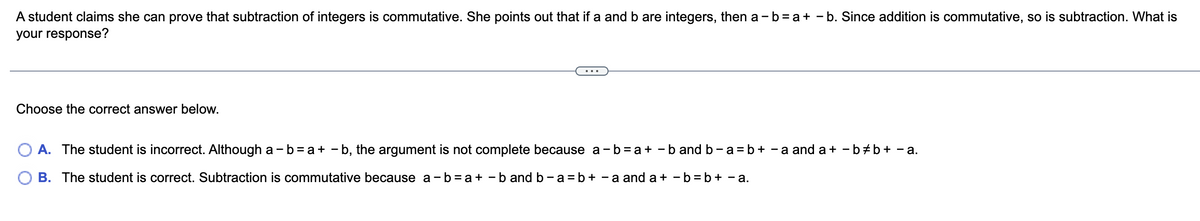 A student claims she can prove that subtraction of integers is commutative. She points out that if a and b are integers, then a - b = a + b. Since addition is commutative, so is subtraction. What is
your response?
Choose the correct answer below.
A. The student is incorrect. Although a - b = a + b, the argument is not complete because a - b = a + b and b-a = b + -a and a+ - b‡b + -a.
B. The student is correct. Subtraction is commutative because a-b=a+b and b - a = b + -a and a+b=b+ - a.