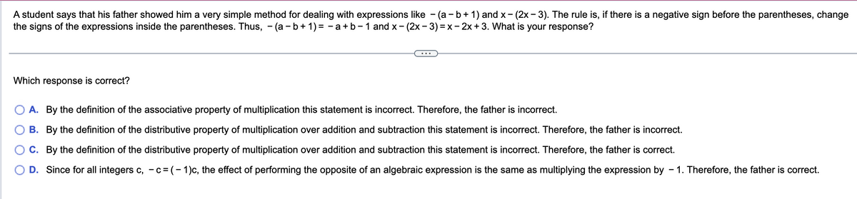 A student says that his father showed him a very simple method for dealing with expressions like - (a - b + 1) and x- (2x - 3). The rule is, if there is a negative sign before the parentheses, change
the signs of the expressions inside the parentheses. Thus, - (a−b+1) = − a+b - 1 and x - (2x − 3) = x - 2x + 3. What is your response?
Which response is correct?
A. By the definition of the associative property of multiplication this statement is incorrect. Therefore, the father is incorrect.
B. By the definition of the distributive property of multiplication over addition and subtraction this statement is incorrect. Therefore, the father is incorrect.
C. By the definition of the distributive property of multiplication over addition and subtraction this statement is incorrect. Therefore, the father is correct.
D. Since for all integers c, -c=(-1)c, the effect of performing the opposite of an algebraic expression is the same as multiplying the expression by - 1. Therefore, the father is correct.