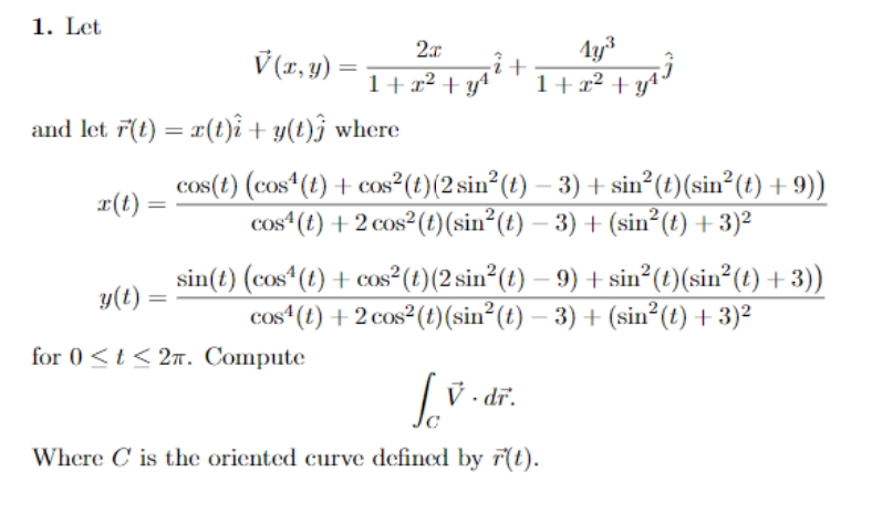 1. Let
2x
V (x, y) =
+
1+x² + y*
1+ x² + y*
and let F(t) = x(t)î+ y(t)ĵ where
cos(t) (cos*(t) + cos²(t)(2 sin²(t) – 3) + sin (t)(sin²(t) + 9))
cos“(t) + 2 cos²(t)(sin²(t) – 3) + (sin²(t) + 3)²
¤(t)
sin(t) (cos (t) + cos²(t)(2 sin²(t) – 9) + sin² (t)(sin²(t) + 3))
cos“(t) + 2 cos²(t)(sin²(t) – 3) + (sin²(t) + 3)²
y(t)
-
for 0 <t< 2. Compute
| V . dĩ.
dr.
Where C is the oriented curve defined by r(t).
