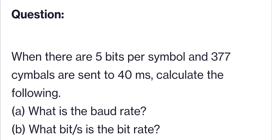 Question:
When there are 5 bits per symbol and 377
cymbals are sent to 40 ms, calculate the
following.
(a) What is the baud rate?
(b) What bit/s is the bit rate?
