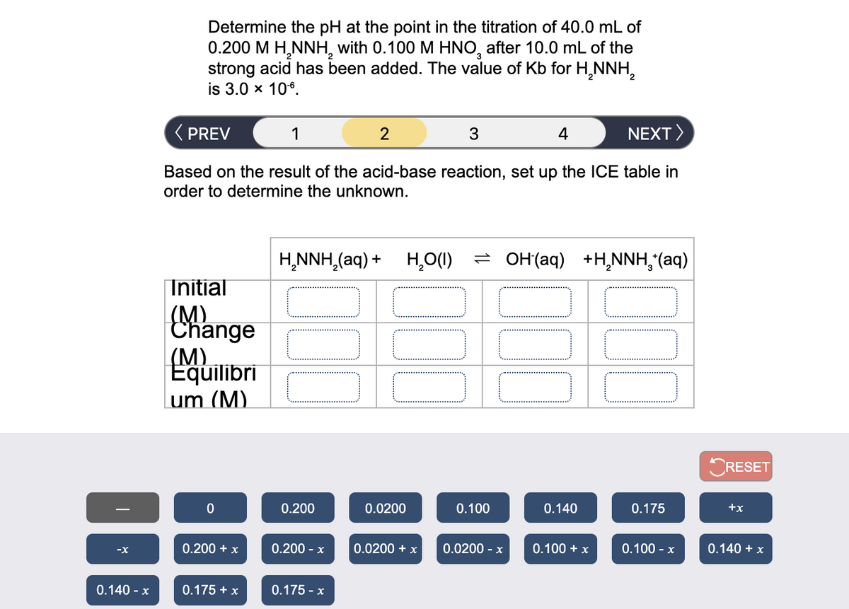 Determine the pH at the point in the titration of 40.0 mL of
0.200 M H,NNH, with 0.100 M HNO, after 10.0 mL of the
strong acid has been added. The value of Kb for H,NNH,
is 3.0 x 10°.
( PREV
2
3.
4
NEXT>
Based on the result of the acid-base reaction, set up the ICE table in
order to determine the unknown.
H,NNH,(aq) +
H,O(1) = OH(aq) +H¸NNH,*(aq)
|Initial
(M)
Change
(M)
Equilibri
um (M)
ORESET
0.200
0.0200
0.100
0.140
0.175
+x
0.200 + x
0.200 - х
0.0200 + x
0.0200 - x
0.100 + x
0.100 - x
0.140 + x
-x
0.140 - x
0.175 + x
0.175 - x
