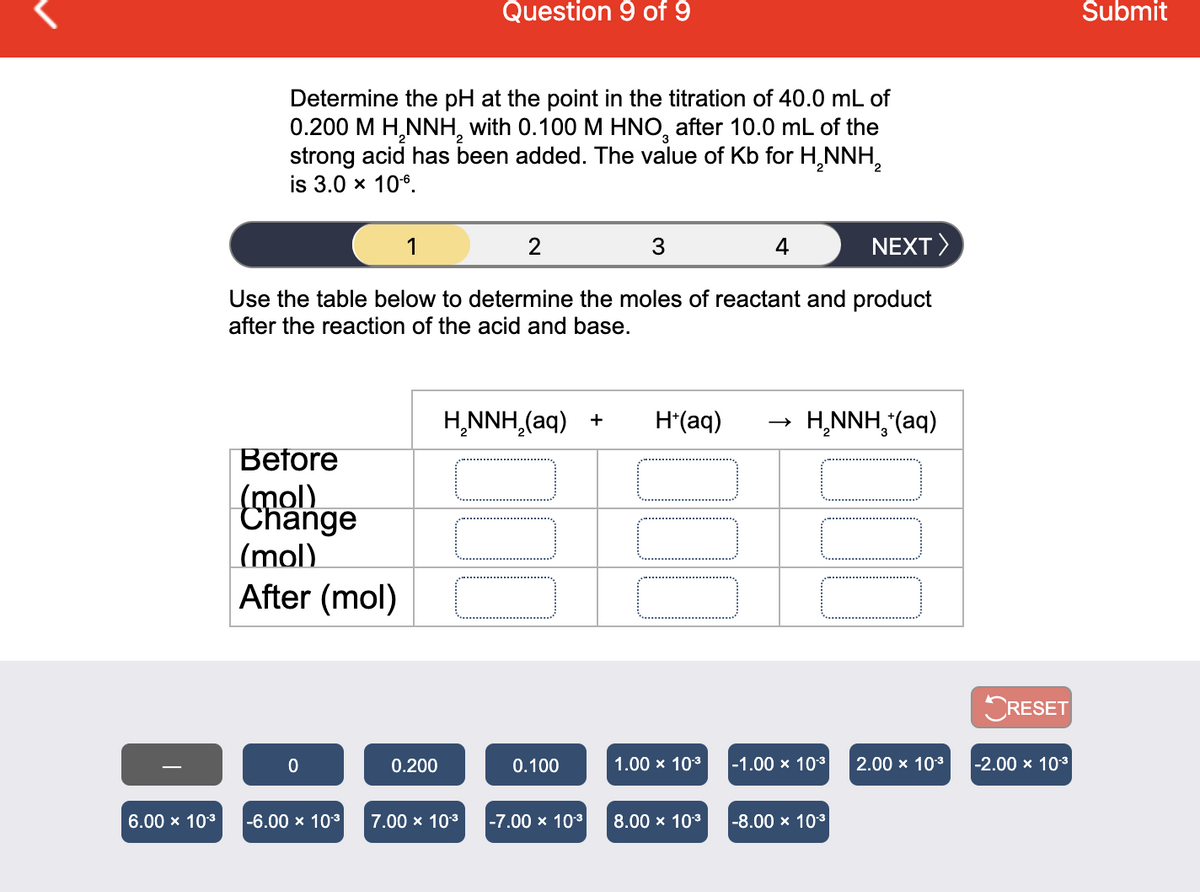 Question 9 of 9
Šubmit
Determine the pH at the point in the titration of 40.0 mL of
0.200 M H,NNH, with 0.100 M HNO, after 10.0 mL of the
strong acid has been added. The value of Kb for H,NNH,
is 3.0 x 10°.
1
2
NEXT>
Use the table below to determine the moles of reactant and product
after the reaction of the acid and base.
H,NNH,(aq) +
H*(aq)
H,NNH,"(aq)
Before
(mol)
Change
(mol)
After (mol)
CRESET
0.200
0.100
1.00 x 103
-1.00 x 103
2.00 x 103
-2.00 x 10*
6.00 x 103
-6.00 x 103
7.00 x 103
-7.00 x 103
8.00 x 103
-8.00 x 103
