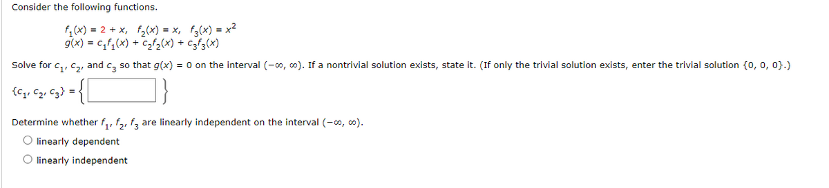 Consider the following functions.
f,(x) = 2 + x, f,(x) = x, f;(x) = x²
g(x) = c,f,(x) + czf,(x) + c3f3(x)
Solve for c,, c,, and c, so that g(x) = 0 on the interval (-o, co). If a nontrivial solution exists, state it. (If only the trivial solution exists, enter the trivial solution {o, 0, 0}.)
{c,, C2, C3} =
Determine whether f,, f,, f, are linearly independent on the interval (-0, 0).
O linearly dependent
O linearly independent
