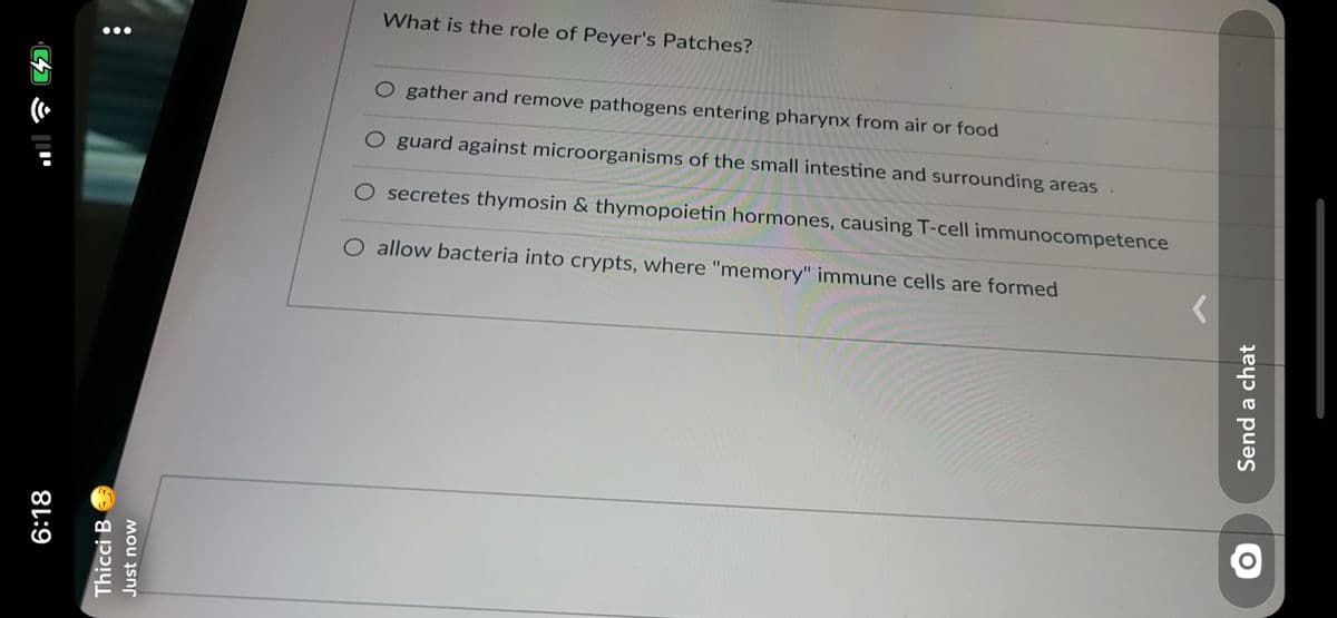 What is the role of Peyer's Patches?
O gather and remove pathogens entering pharynx from air or food
O guard against microorganisms of the small intestine and surrounding areas .
O secretes thymosin & thymopoietin hormones, causing T-cell immunocompetence
O allow bacteria into crypts, where "memory" immune cells are formed
6:18
Thicci B
Just now
Send a chat
