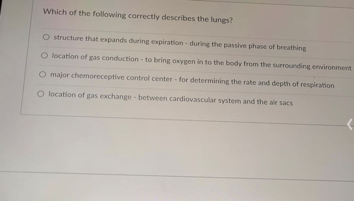 Which of the following correctly describes the lungs?
O structure that expands during expiration - during the passive phase of breathing
O location of gas conduction - to bring oxygen in to the body from the surrounding environment
O major chemoreceptive control center - for determining the rate and depth of respiration
O location of gas exchange - between cardiovascular system and the air sacs
