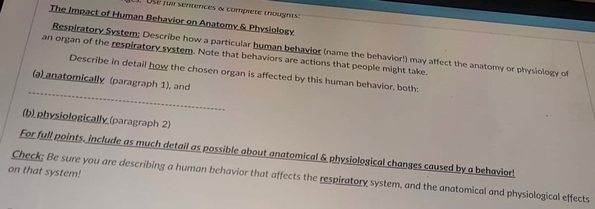 TUII seniterices & cormpiete triougrits:
The Impact of Human Behavior on Anatomy & Physiology
Respiratory System: Describe how a particular human behavior (name the behavior!) may affect the anatomy or physiology of
an organ of the respiratory system. Note that behaviors are actions that people might take.
Describe in detail how the chosen organ is affected by this human behavior, both:
(a) anatomically (paragraph 1), and
(b).physiologically (paragraph 2)
For full points, include as much detail as possible about anatomical & physiological changes caused by a behavior!
Check: Be sure you are describing a human behavior that affects the respiratory system, and the anatomical and physiological effects
on that system!
