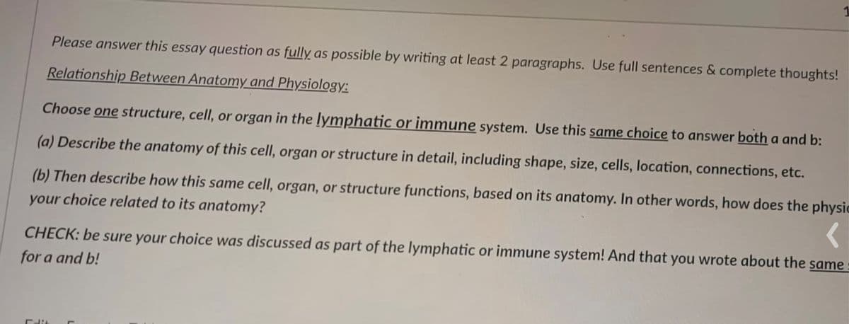 Please answer this essay question as fully as possible by writing at least 2 paragraphs. Use full sentences & complete thoughts!
Relationship Between Anatomy and Physiology:
Choose one structure, cell, or organ in the lymphatic or immune system. Use this same choice to answer both a and b:
(a) Describe the anatomy of this cell, organ or structure in detail, including shape, size, cells, location, connections, etc.
(b) Then describe how this same cell, organ, or structure functions, based on its anatomy. In other words, how does the physic
your choice related to its anatomy?
CHECK: be sure your choice was discussed as part of the lymphatic or immune system! And that you wrote about the same
for a and b!
Edi
