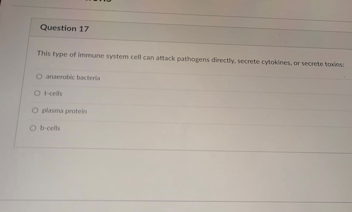 Question 17
This type of immune system cell can attack pathogens directly, secrete cytokines, or secrete toxins:
anaerobic bacteria
Ot-cells
O plasma protein
O b-cells
