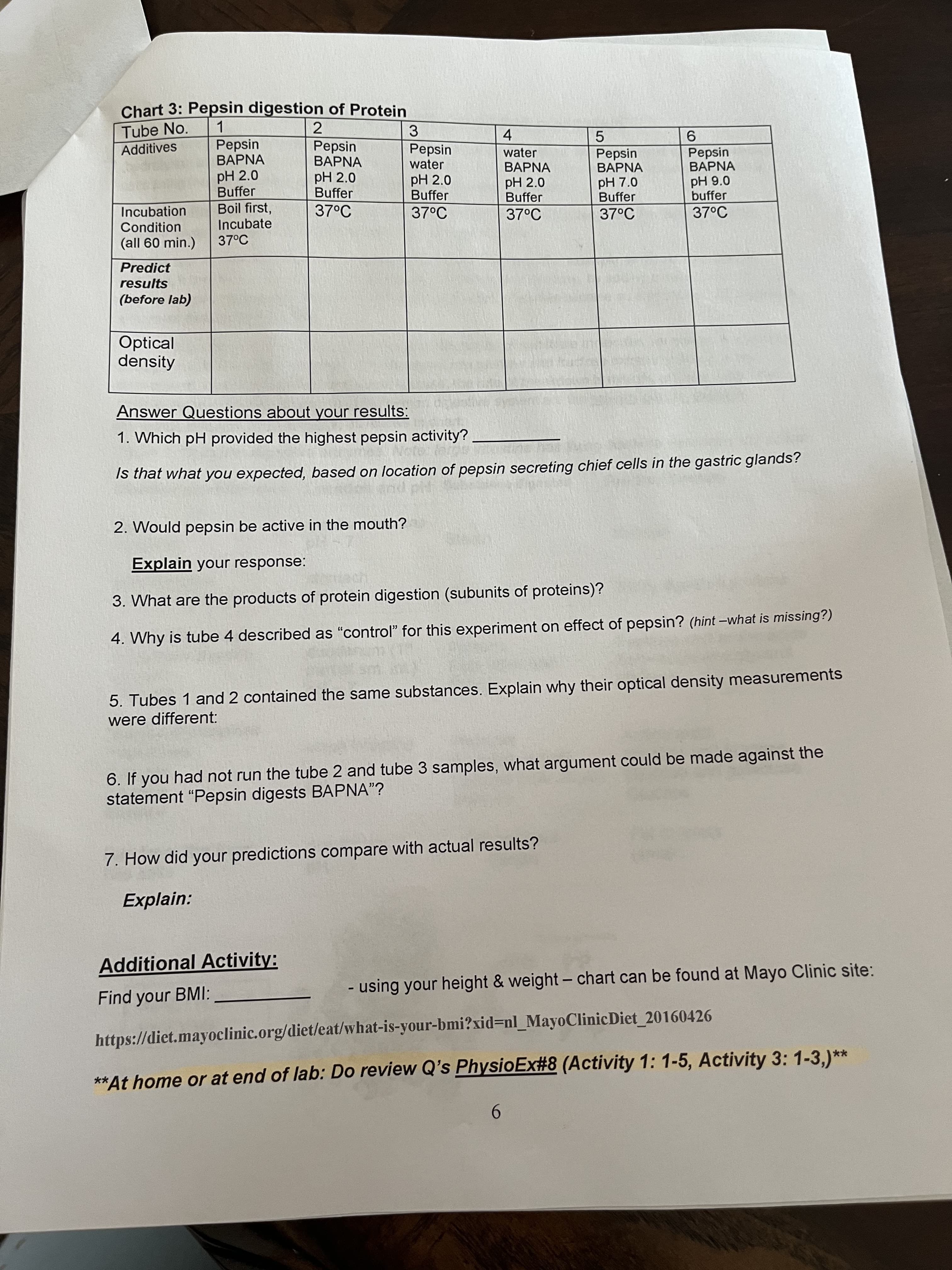 Chart 3: Pepsin digestion of Protein
Tube No.
Additives
1.
Pepsin
2
3.
Pepsin
BAPNA
4.
water
5.
Pepsin
BAPNA
9.
Pepsin
Pepsin
BAPNA
water
BAPNA
pH 2.0
Buffer
BAPNA
pH 2.0
Buffer
Boil first,
Incubate
37°C
pH 2.0
Buffer
37°C
pH 2.0
Buffer
pH 7.0
Buffer
pH 9.0
buffer
Incubation
37°C
37°C
37°C
37°C
Condition
(all 60 min.)
Predict
results
(before lab)
Optical
density
Answer Questions about your results:
1. Which pH provided the highest pepsin activity?
Is that what you expected, based on location of pepsin secreting chief cells in the gastric glands?
2. Would pepsin be active in the mouth?
Explain your response:
3. What are the products of protein digestion (subunits of proteins)?
4. Why is tube 4 described as "control" for this experiment on effect of pepsin? (hint -what is missing?)
5. Tubes 1 and 2 contained the same substances. Explain why their optical density measurements
were different:
6. If you had not run the tube 2 and tube 3 samples, what argument could be made against the
statement "Pepsin digests BAPNA"?
7. How did your predictions compare with actual results?
Explain:
Additional Activity:
Find your BMI:
- using your height & weight- chart can be found at Mayo Clinic site:
https://diet.mayoclinic.org/diet/eat/what-is-your-bmi?xid=nl_MayoClinicDiet_20160426
**At home or at end of lab: Do review Q's PhysioEx#8 (Activity 1: 1-5, Activity 3: 1-3,)**
9.

