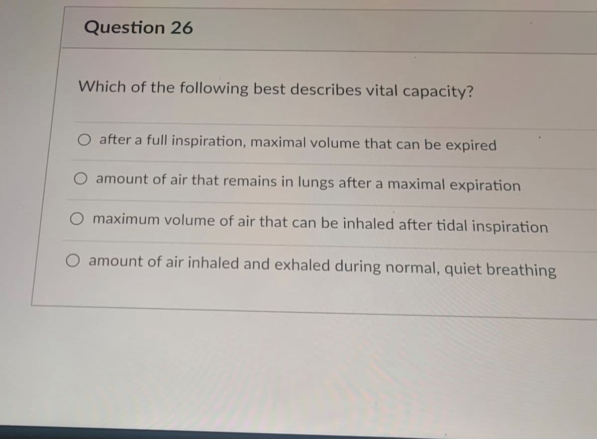 Question 26
Which of the following best describes vital capacity?
O after a full inspiration, maximal volume that can be expired
amount of air that remains in lungs after a maximal expiration
O maximum volume of air that can be inhaled after tidal inspiration
O amount of air inhaled and exhaled during normal, quiet breathing
