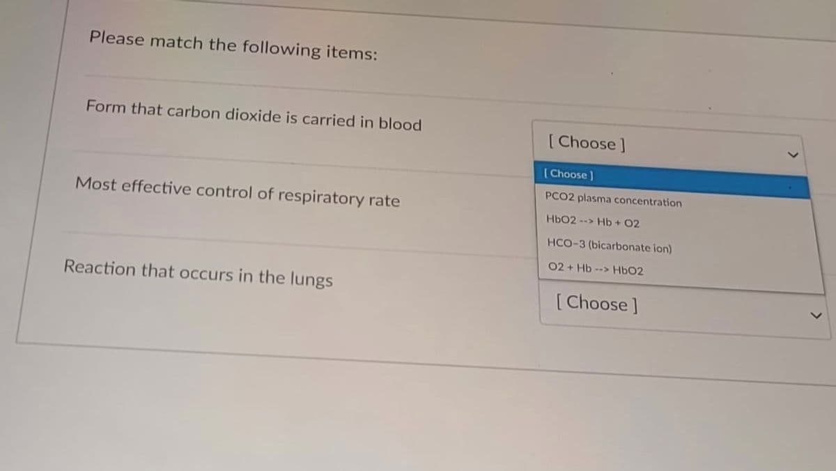 Please match the following items:
Form that carbon dioxide is carried in blood
[Choose]
(Choose)
PCO2 plasma concentration
Most effective control of respiratory rate
HbO2 --> Hb + 02
HCO-3 (bicarbonate ion)
02 + Hb --> HbO2
Reaction that occurs in the lungs
[Choose]
>
