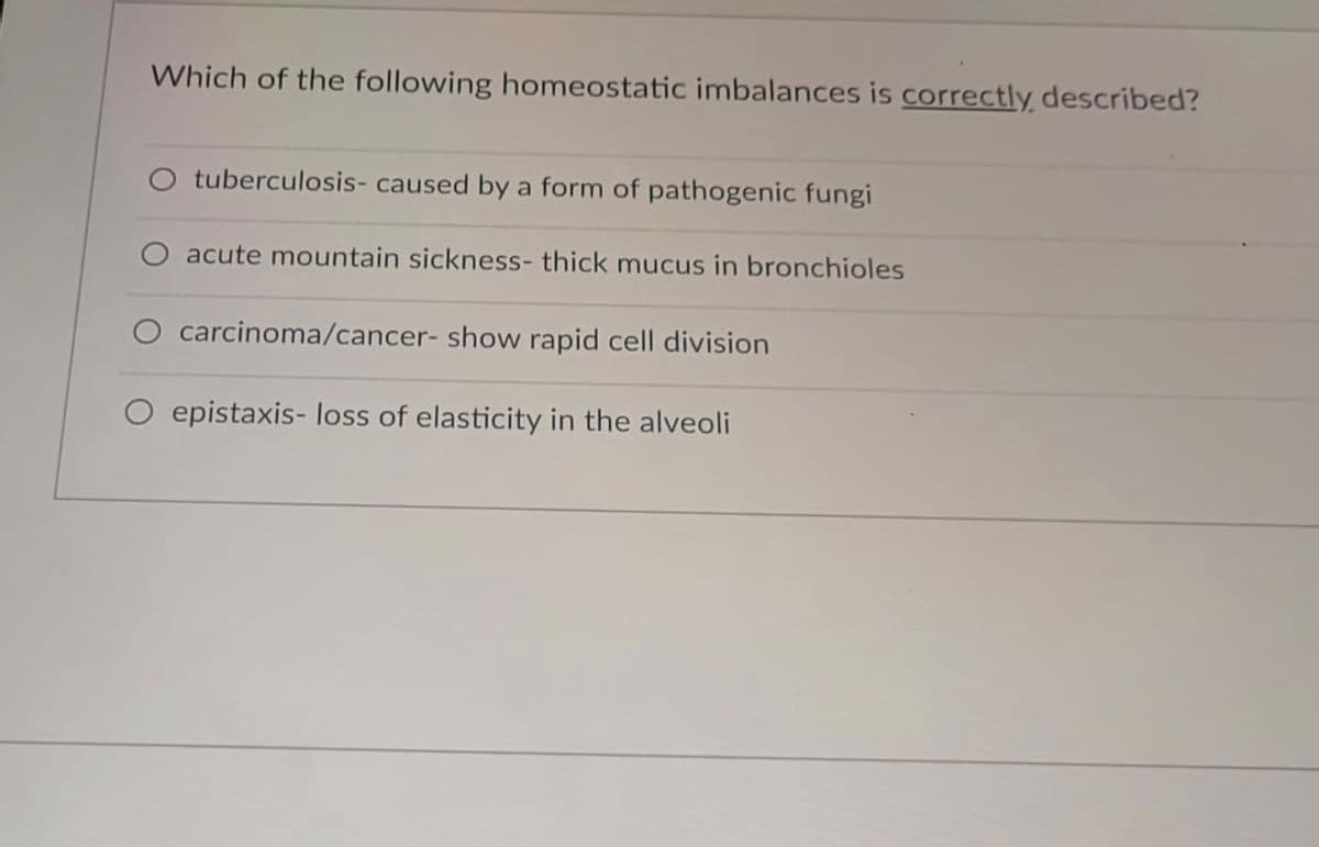 Which of the following homeostatic imbalances is correctly described?
O tuberculosis- caused by a form of pathogenic fungi
acute mountain sickness- thick mucus in bronchioles
O carcinoma/cancer- show rapid cell division
O epistaxis- loss of elasticity in the alveoli
