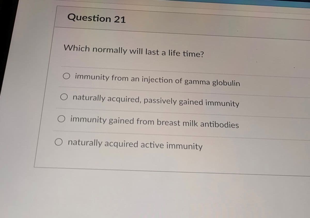 Question 21
Which normally will last a life time?
O immunity from an injection of gamma globulin
O naturally acquired, passively gained immunity
O immunity gained from breast milk antibodies
O naturally acquired active immunity
