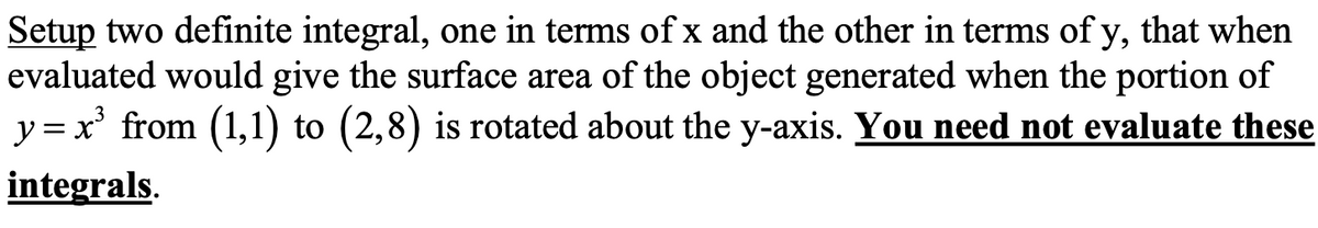 Setup two definite integral, one in terms of x and the other in terms of y, that when
evaluated would give the surface area of the object generated when the portion of
y = x' from (1,1) to (2,8) is rotated about the y-axis. You need not evaluate these
integrals.
