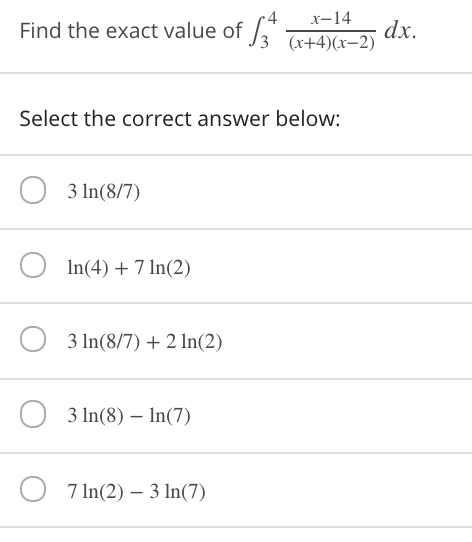 4
Find the exact value of ,*
x-14
dx.
(x+4)(x-2)
Select the correct answer below:
O 3 In(8/7)
In(4) + 7 In(2)
3 In(8/7) + 2 ln(2)
O 3 In(8) – In(7)
7 In(2) – 3 In(7)
