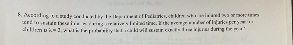 8. According to a study conducted by the Department of Pediatrics, children who are injured two or more times
tend to sustain these injuries during a relatively limited time. If the average number of injuries per year for
children is λ = 2, what is the probability that a child will sustain exactly three injuries during the year?