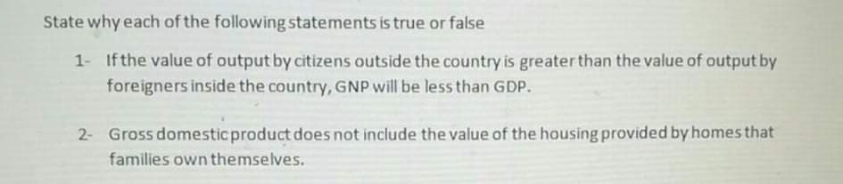 State why each of the following statements is true or false
1- Ifthe value of output by citizens outside the country is greater than the value of output by
foreigners inside the country, GNP will be less than GDP.
2- Gross domestic product does not include the value of the housing provided by homes that
families own themselves.
