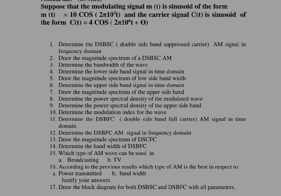 Suppose that the modulating signal m (t) is sinusoid of the form
m (t)
the form C(t) = 4 COS ( 2ñ10°t + O)
= 10 COS ( 2a10°t) and the carrier signal C(t) is sinusoid of
1. Determine the DSBSC ( double side band suppressed carrier) AM signal in
frcqucncy domain
2. Draw the magnitude spectrum of a DSBSC AM
3. Determine the bandwidth of the wave
4. Determine the lower side band signal in time domain
5. Draw the magnitude spectrum of low side band width
6. Determine the upper side band signal in time domain
7. Draw the magnitude spectrum of the upper side band
8. Determine the power spectral density of the modulated wave
9. Determine the power spectral density of the upper side band
10. Determine the modulation index for the wave
11. Determine the DSBFC ( double side band full carrier) AM signal in time
domain
12. Determine the DSBFC AM signal in frequency domain
13. Draw the magnitude spectrum of DSCFC
14. Determine the band width of DSBFC
15. Which type of AM wave can be used in
a. Broadcasting
16. According to the previous results which type of AM is the best in respect to
a. Power transmitted
b. TV
b. band width
Justify your answers
17. Draw the block diagram for both DSBSC and DSBFC with all parameters.
