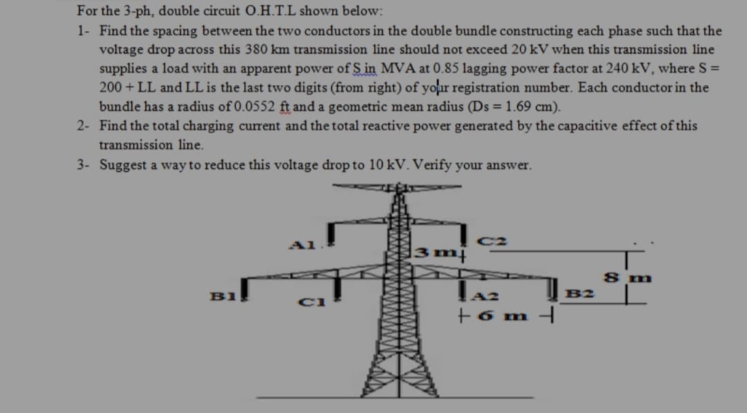 For the 3-ph, double circuit O.H.T.L shown below:
1- Find the spacing between the two conductors in the double bundle constructing each phase such that the
voltage drop across this 380 km transmission line should not exceed 20 kV when this transmission line
supplies a load with an apparent power of S in MVA at 0.85 lagging power factor at 240 kV, where S =
200 + LL and LL is the last two digits (from right) of your registration number. Each conductor in the
bundle has a radius of 0.0552 ft and a geometric mean radius (Ds = 1.69 cm).
2- Find the total charging current and the total reactive power generated by the capacitive effect of this
transmission line.
3- Suggest a way to reduce this voltage drop to 10 kV. Verify your answer.
C2
3m|
8 m
B1
B2
+6 m
